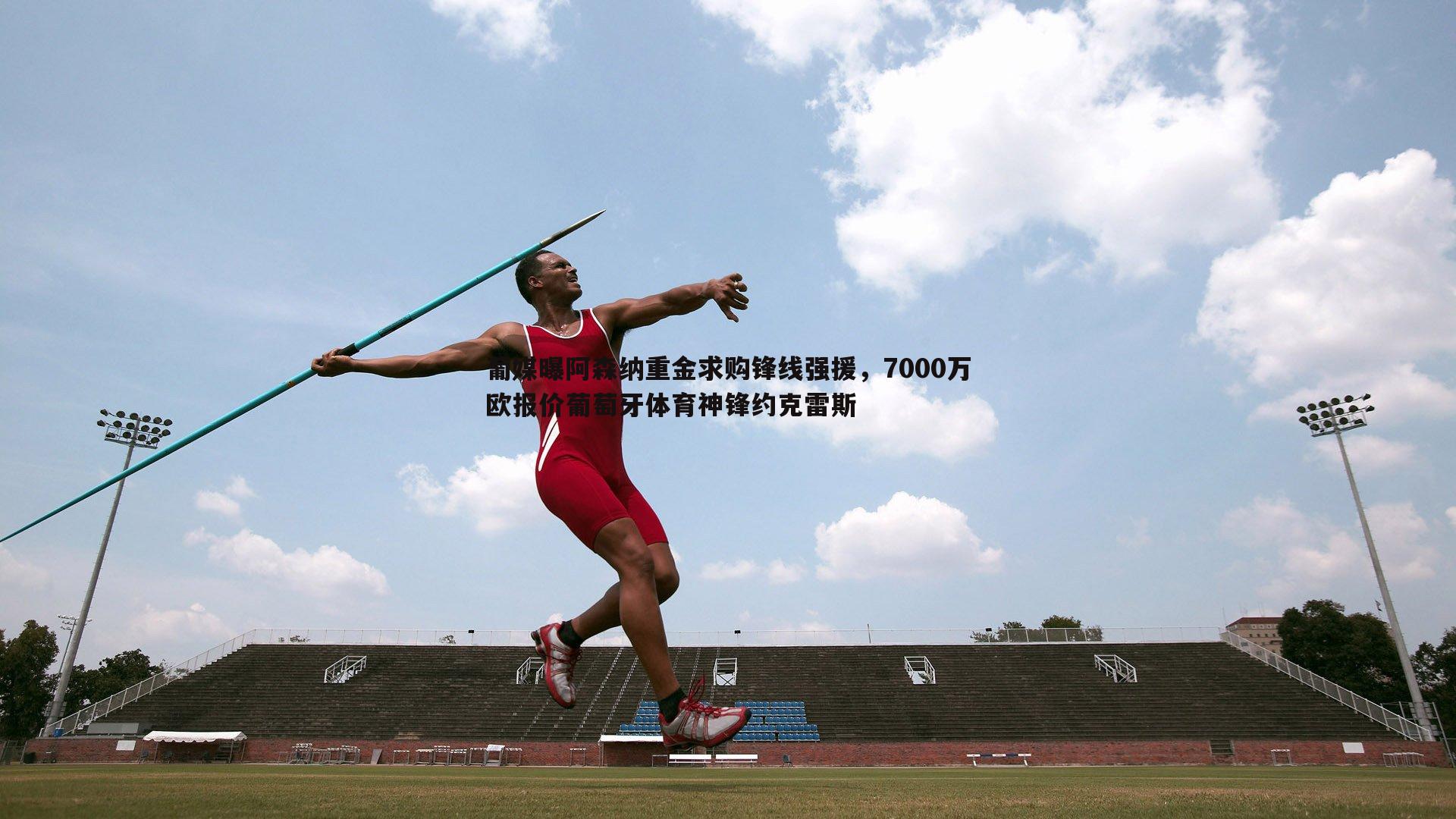 葡媒曝阿森纳重金求购锋线强援，7000万欧报价葡萄牙体育神锋约克雷斯