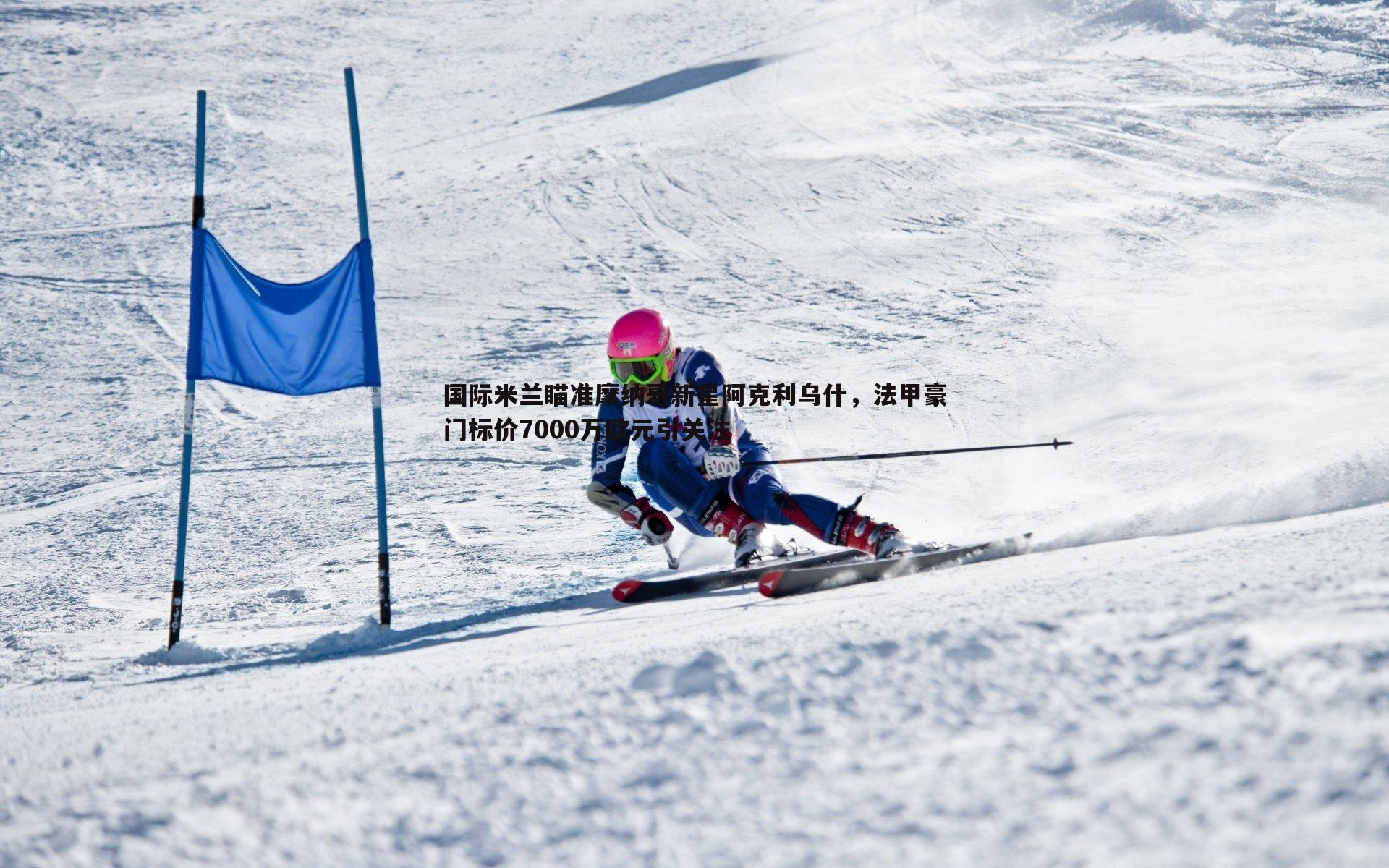 国际米兰瞄准摩纳哥新星阿克利乌什，法甲豪门标价7000万欧元引关注